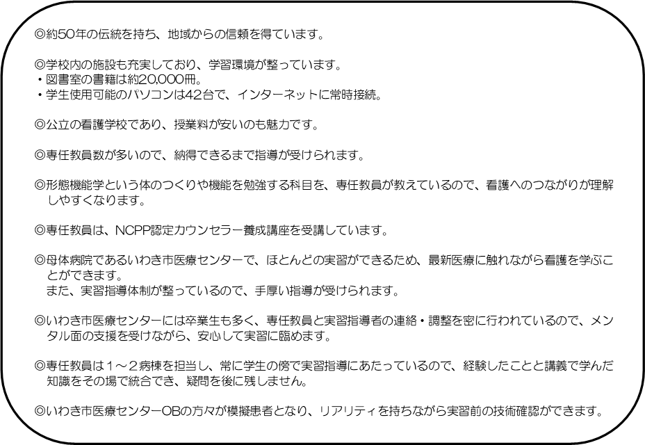 四角形: 角を丸くする: ◎約50年の伝統を持ち、地域からの信頼を得ています。◎学校内の施設も充実しており、学習環境が整っています。・図書室の書籍は約19,000冊。・学生使用可能のパソコンは42台で、インターネットに常時接続。◎公立の看護学校であり、授業料が安いのも魅力です。◎専任教員数が多いので、納得できるまで指導が受けられます。◎形態機能学という体のつくりや機能を勉強する科目を、専任教員が教えているので、看護へのつながりが理解しやすくなります。◎専任教員は、NCPP認定カウンセラー養成講座を受講しています。◎母体病院であるいわき市医療センターで、ほとんどの実習ができる　ため、最新医療に触れながら看護を学ぶことができます。また、実習指導体制が整っているので、手厚い指導が受けられます。◎いわき市医療センターには卒業生も多く、専任教員と実習指導者の連絡・調整を密に行なわれているので、メンタル面の支援を受けながら、安心して実習に臨めます。◎専任教員は1～2病棟を担当し、常に学生の傍で実習指導にあたっているので、経験したことと講義で学んだ知識をその場で統合でき、疑問を後に残しません。◎いわき市医療センターOBの方々が模擬患者となり、リアリティを持ちながら実習前の技術確認ができます。